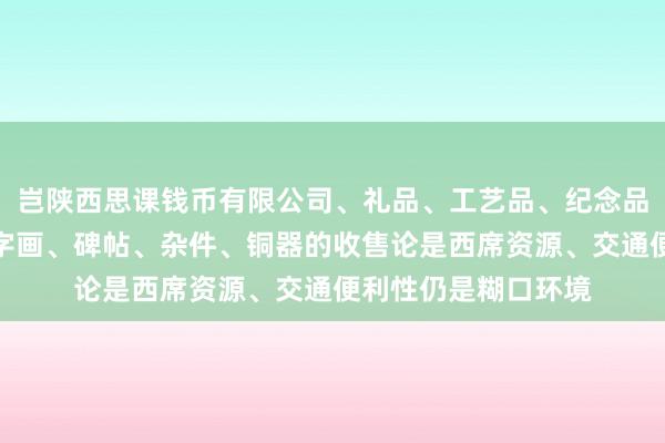 岂陕西思课钱币有限公司、礼品、工艺品、纪念品、古钱币、玉器、字画、碑帖、杂件、铜器的收售论是西席资源、交通便利性仍是糊口环境