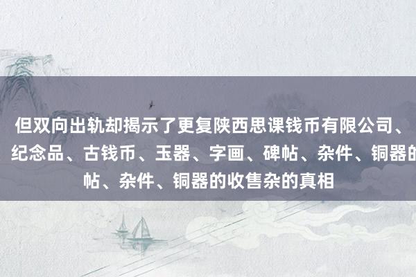 但双向出轨却揭示了更复陕西思课钱币有限公司、礼品、工艺品、纪念品、古钱币、玉器、字画、碑帖、杂件、铜器的收售杂的真相