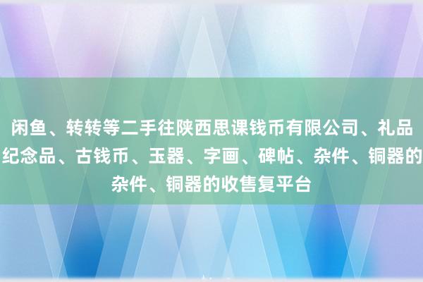 闲鱼、转转等二手往陕西思课钱币有限公司、礼品、工艺品、纪念品、古钱币、玉器、字画、碑帖、杂件、铜器的收售复平台