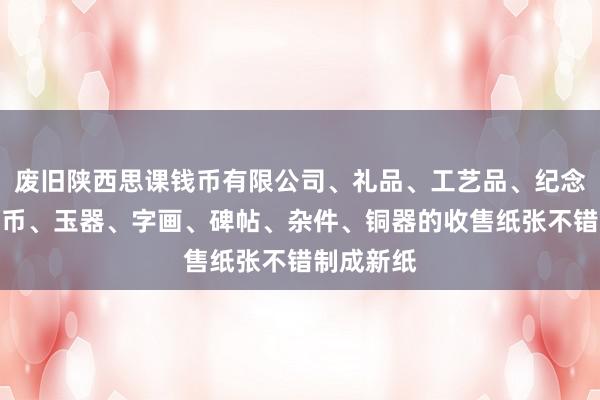 废旧陕西思课钱币有限公司、礼品、工艺品、纪念品、古钱币、玉器、字画、碑帖、杂件、铜器的收售纸张不错制成新纸